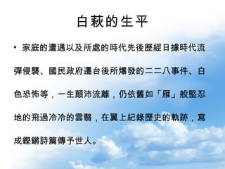 白萩的生平 家庭的遭遇以及所處的時代先後歷經日據時代流 彈侵襲、國民政府遷台後所爆發的二二八事件、白 色恐怖等，一生顛沛流離，仍依舊如「雁」般堅忍 地的飛過冷冷的雲翳，在翼上紀錄歷史的軌跡，寫 成鏗鏘詩篇傳予世人。 