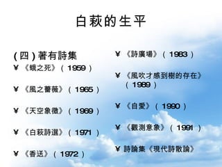 白萩的生平 ( 四 ) 著有詩集 《蛾之死》（ 1959 ） 《風之薔薇》（ 1965 ） 《天空象徵》（ 1969 ） 《白萩詩選》（ 1971 ） 《香送》（ 1972 ） 《詩廣場》（ 1983 ） 《風吹才感到樹的存在》（ 1989 ） 《自愛》（ 1990 ） 《觀測意象》（ 1991 ） 詩論集《現代詩散論》 