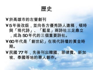 歷史 於高雄市的左營創刊 5 年後改版，並向各方優秀詩人邀稿，頓時與「現代詩」、「藍星」兩詩社三足鼎立，成為 50 年代的三個重要詩社。 60 年代是「創世紀」在現代詩壇的黃金時期。 民國 77 年，先後刊出韓國、菲律賓、新加坡、泰國等地的華人創作。 