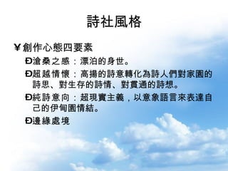 詩社風格 創作心態四要素 滄桑之感： 漂泊的身世。 超越情懷： 高揚的詩意轉化為詩人們對家園的詩思、對生存的詩情、對貫通的詩想。  純詩意向： 超現實主義，以意象語言來表達自己的伊甸園情結。 邊緣處境 