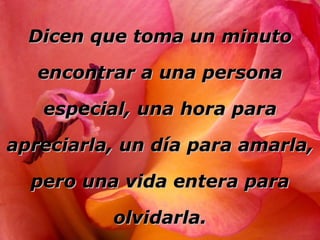 Dicen que toma un minuto encontrar a una persona especial, una hora para apreciarla, un día para amarla, pero una vida entera para olvidarla. 