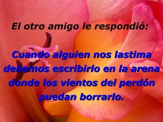 El otro amigo le respondió:  Cuando alguien nos lastima debemos escribirlo en la arena donde los vientos del perdón puedan borrarlo. 