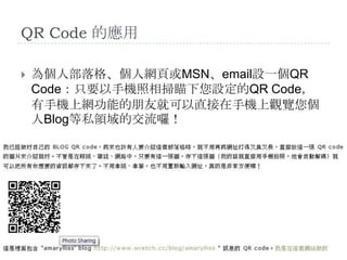 QR Code 的應用為個人部落格、個人網頁或MSN、email設一個QR Code：只要以手機照相掃瞄下您設定的QR Code，有手機上網功能的朋友就可以直接在手機上觀覽您個人Blog等私領域的交流囉！