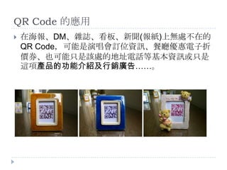 QR Code 的應用在海報、DM、雜誌、看板、新聞(報紙)上無處不在的QR Code，可能是演唱會訂位資訊、餐廳優惠電子折價券、也可能只是該處的地址電話等基本資訊或只是這項產品的功能介紹及行銷廣告……。