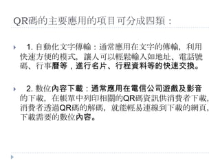 QR碼的主要應用的項目可分成四類：1. 自動化文字傳輸：通常應用在文字的傳輸，利用快速方便的模式，讓人可以輕鬆輸入如地址、電話號碼、行事曆等，進行名片、行程資料等的快速交換。2. 數位內容下載：通常應用在電信公司遊戲及影音的下載，在帳單中列印相關的QR碼資訊供消費者下載，消費者透過QR碼的解碼，就能輕易連線到下載的網頁，下載需要的數位內容。