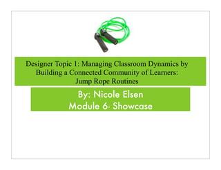 Designer Topic 1: Managing Classroom Dynamics by
  Building a Connected Community of Learners:
               Jump Rope Routines
             By: Nicole Elsen
            Module 6- Showcase
 