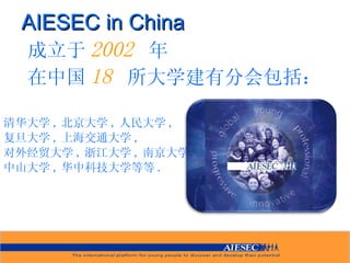 AIESEC in China 成立于 2002  年 在中国 18  所大学建有分会包括： 清华大学 , 北京大学 , 人民大学 , 复旦大学 , 上海交通大学 , 对外经贸大学 , 浙江大学 , 南京大学 , 中山大学 , 华中科技大学等等 . 