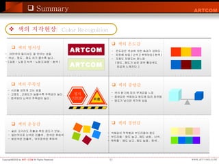 Summary 색의 지각현상 색의 명시성 색의 주목성 색의 중량감 색의 경연감 -  어떤색이 멀리서도 잘 보이는 성질 색상 ,  명도 ,  채도 차가 클수록 높다 . ( 검정 - 노랑 )( 녹색 - 노랑 )( 파랑 - 흰색 ) -  시선을 강하게 끄는 성질 고명도 , 고채도가 높을수록 주목성이 높다 . 한색보다 난색이 주목성이 높다 . 색의 온도감 색의 운동감 ARTCOM ARTCOM -  같은 크기라도 진출과 후퇴 정도가 보임 . 일반적으로 난색은 진출색 ,  한색은 후퇴색 밝은색은 진출색 ,  어두운색은 후퇴색 -  온도감은 색상에 의한 효과가 강하다 . 따뜻해 보임 ( 난색 )/ 추워보임 ( 한색 ) 저채도 저명도는 찬느낌 ( 명도 , 채도가 낮은 경우 빨강색도  차갑게 느껴진다 .) Color Recognition 색의 밝기에 따라 무게감을 느낌  중량감은 색채보다 명도에 따라 좌우됨 명도가 낮으면 무거워 보임 -  색채감이 딱딱함과 부드러움의 정도 부드러움 :  명도 높고 , 채도 낮음 ,  난색 . 딱딱함 :  명도 낮고 , 채도 높음 ,  한색 . 정지 STOP 위험 