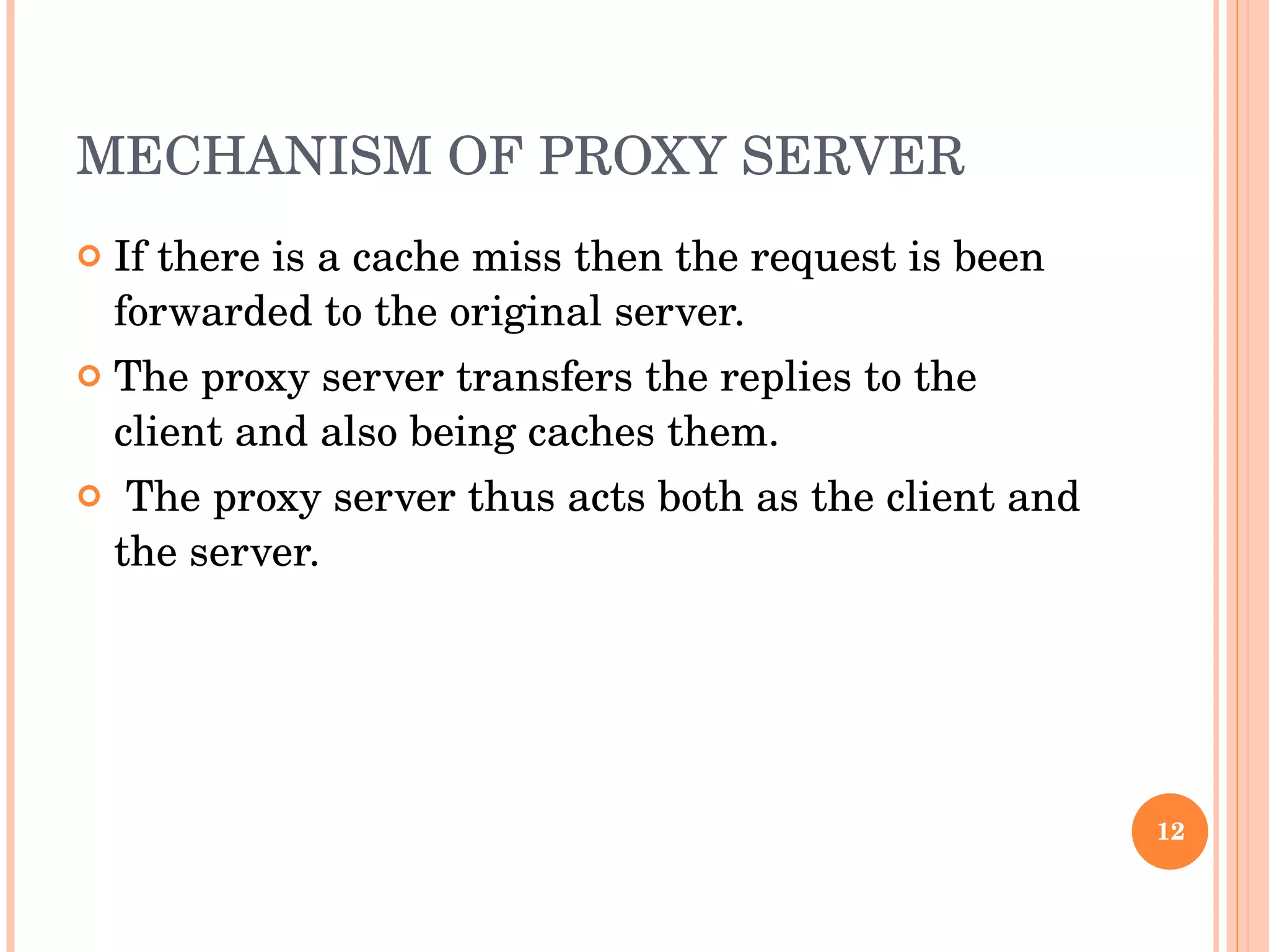 MECHANISM OF PROXY SERVER  If there is a cache miss then the request is been forwarded to the original server.  The proxy server transfers the replies to the client and also being caches them. The proxy server thus acts both as the client and the server.  