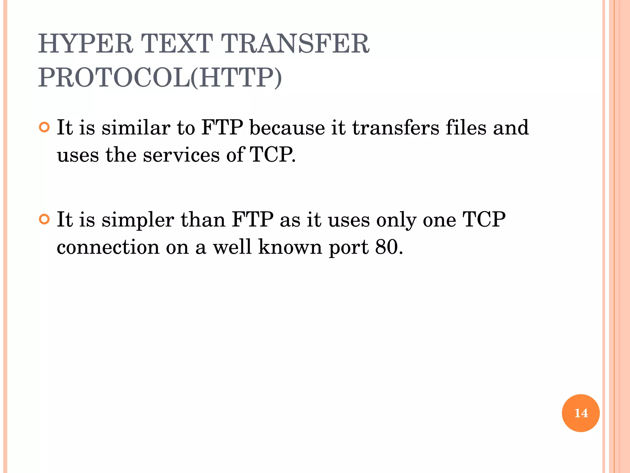 HYPER TEXT TRANSFER PROTOCOL(HTTP) It is similar to FTP because it transfers files and uses the services of TCP.  It is simpler than FTP as it uses only one TCP connection on a well known port 80. 