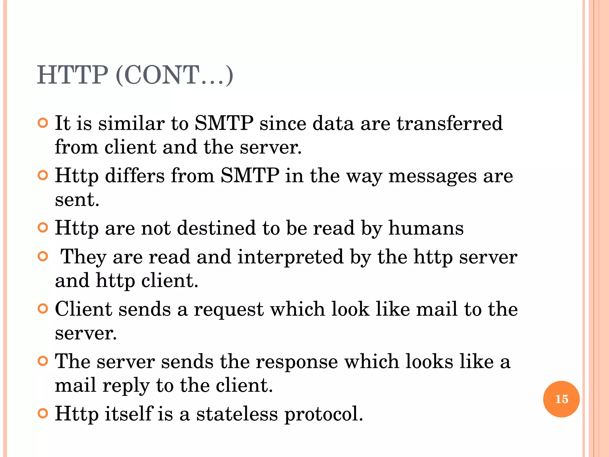 HTTP (CONT…) It is similar to SMTP since data are transferred from client and the server. Http differs from SMTP in the way messages are sent. Http are not destined to be read by humans They are read and interpreted by the http server and http client. Client sends a request which look like mail to the server. The server sends the response which looks like a mail reply to the client. Http itself is a stateless protocol.  