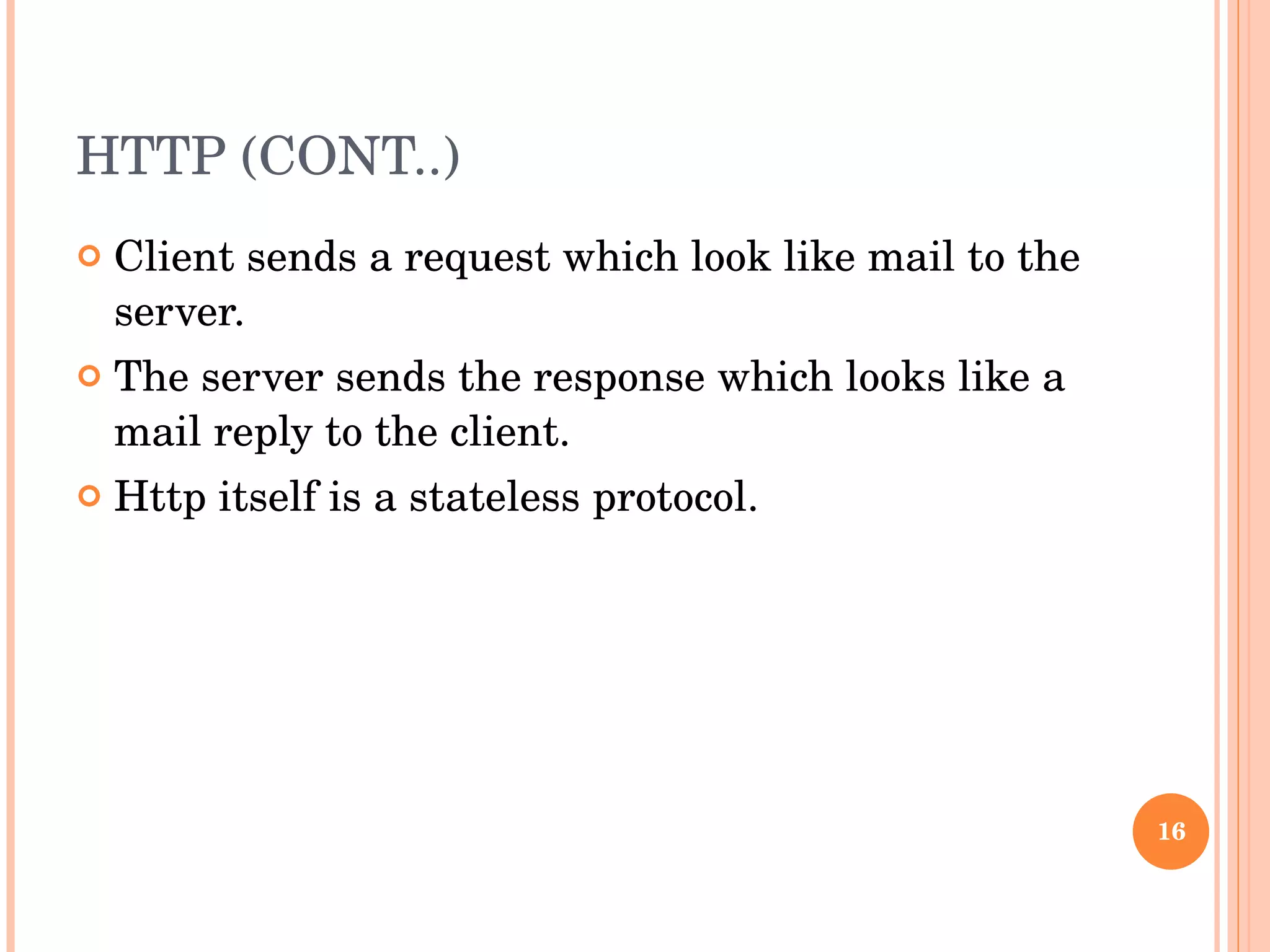HTTP (CONT..) Client sends a request which look like mail to the server. The server sends the response which looks like a mail reply to the client. Http itself is a stateless protocol.  