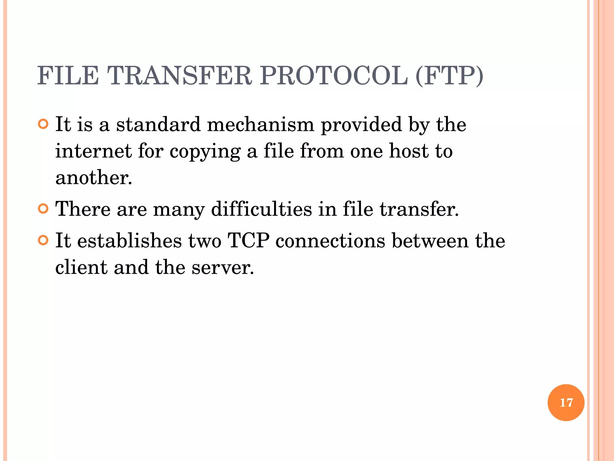 FILE TRANSFER PROTOCOL (FTP) It is a standard mechanism provided by the internet for copying a file from one host to another.  There are many difficulties in file transfer.  It establishes two TCP connections between the client and the server. 