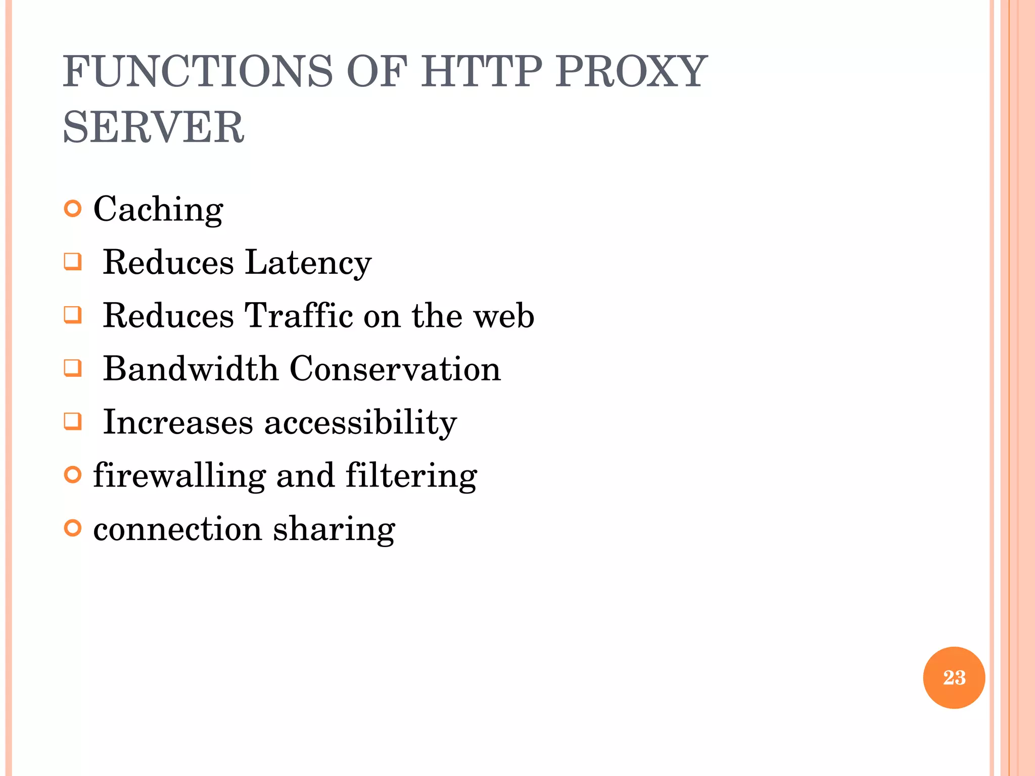 FUNCTIONS OF HTTP PROXY SERVER Caching Reduces Latency Reduces Traffic on the web Bandwidth Conservation Increases accessibility firewalling and filtering  connection sharing  