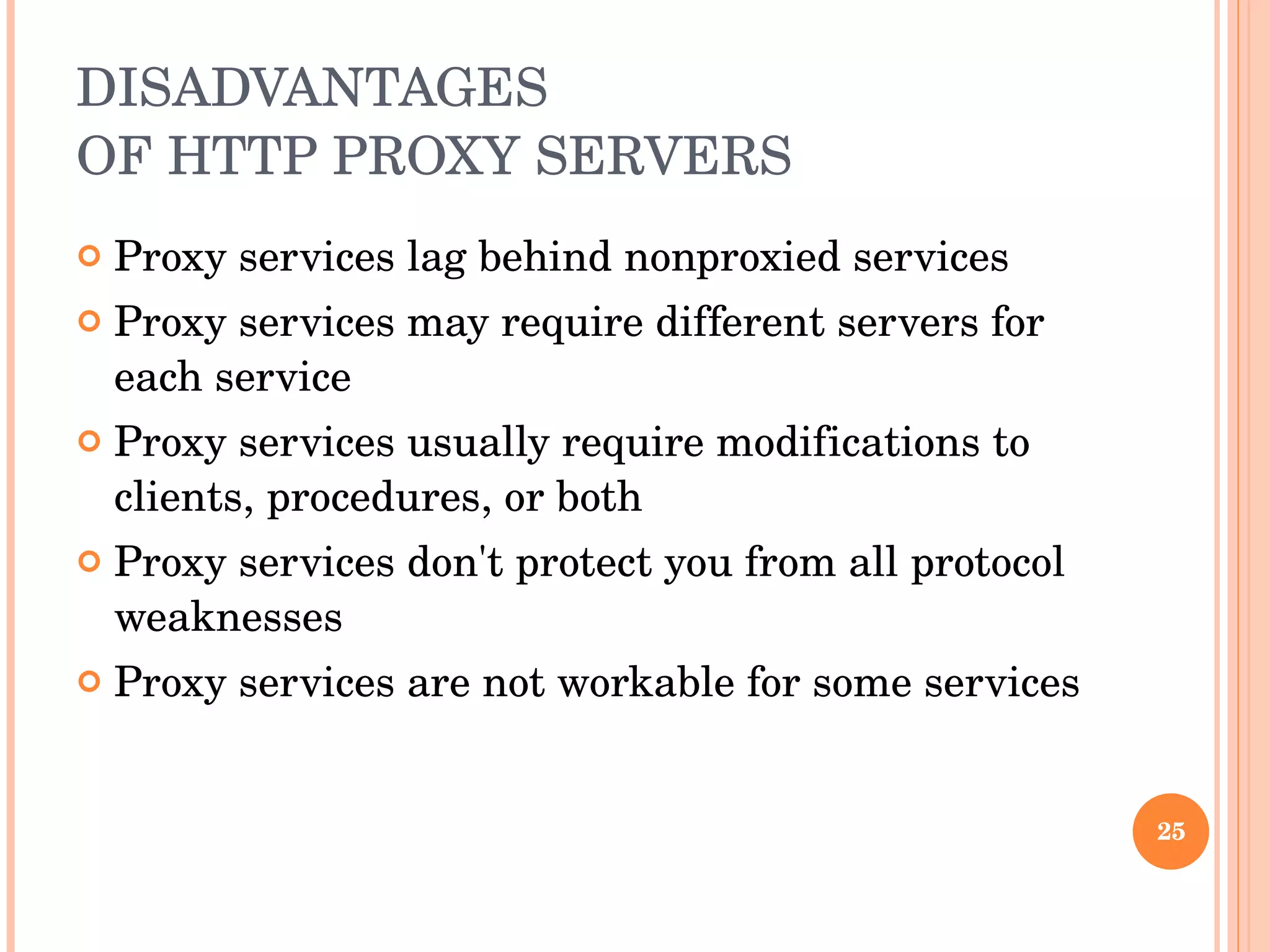 DISADVANTAGES OF HTTP PROXY SERVERS Proxy services lag behind nonproxied services Proxy services may require different servers for each service Proxy services usually require modifications to clients, procedures, or both Proxy services don't protect you from all protocol weaknesses Proxy services are not workable for some services 