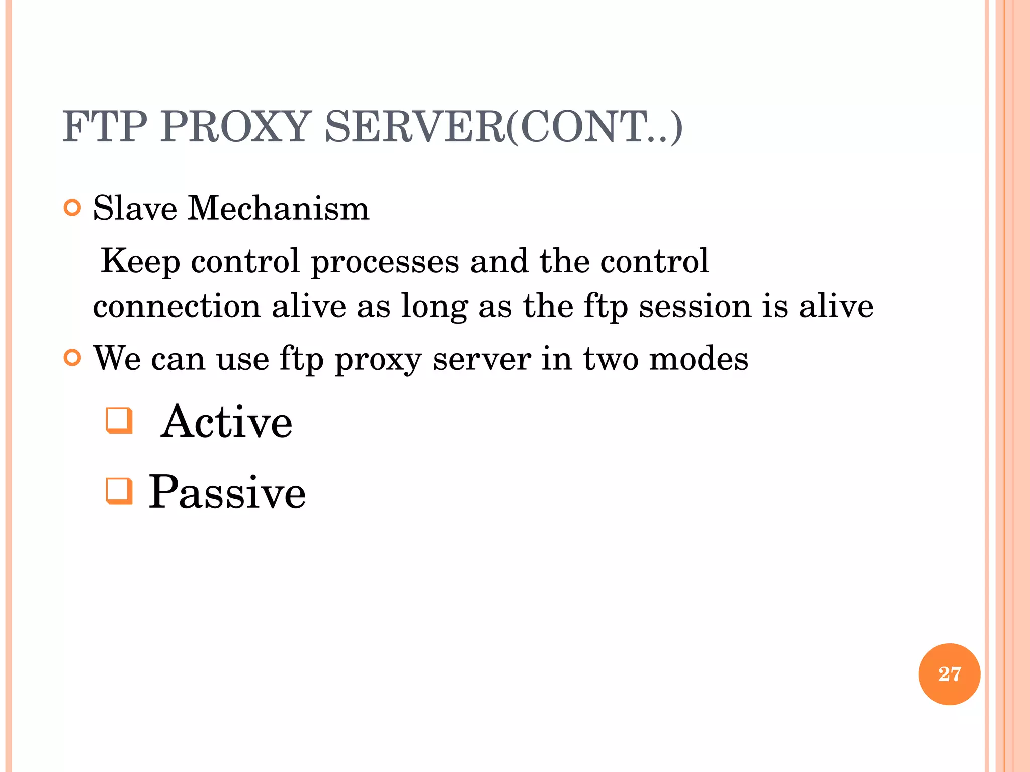 FTP PROXY SERVER(CONT..) Slave Mechanism Keep control processes and the control connection alive as long as the ftp session is alive We can use ftp proxy server in two modes Active Passive 