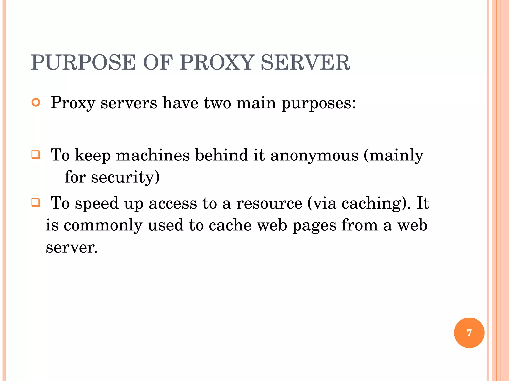 PURPOSE OF PROXY SERVER Proxy servers have two main purposes: To keep machines behind it anonymous (mainly  for security) To speed up access to a resource (via caching). It is commonly used to cache web pages from a web server. 