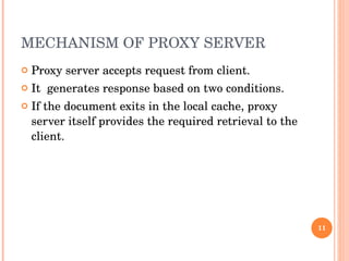 MECHANISM OF PROXY SERVER  Proxy server accepts request from client. It  generates response based on two conditions.  If the document exits in the local cache, proxy server itself provides the required retrieval to the client.  