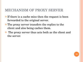 MECHANISM OF PROXY SERVER  If there is a cache miss then the request is been forwarded to the original server.  The proxy server transfers the replies to the client and also being caches them. The proxy server thus acts both as the client and the server.  