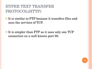HYPER TEXT TRANSFER PROTOCOL(HTTP) It is similar to FTP because it transfers files and uses the services of TCP.  It is simpler than FTP as it uses only one TCP connection on a well known port 80. 