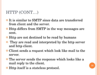 HTTP (CONT…) It is similar to SMTP since data are transferred from client and the server. Http differs from SMTP in the way messages are sent. Http are not destined to be read by humans They are read and interpreted by the http server and http client. Client sends a request which look like mail to the server. The server sends the response which looks like a mail reply to the client. Http itself is a stateless protocol.  