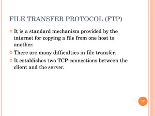 FILE TRANSFER PROTOCOL (FTP) It is a standard mechanism provided by the internet for copying a file from one host to another.  There are many difficulties in file transfer.  It establishes two TCP connections between the client and the server. 