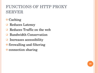 FUNCTIONS OF HTTP PROXY SERVER Caching Reduces Latency Reduces Traffic on the web Bandwidth Conservation Increases accessibility firewalling and filtering  connection sharing  