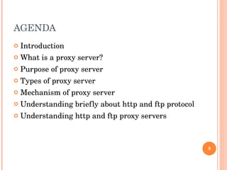 AGENDA Introduction What is a proxy server? Purpose of proxy server Types of proxy server Mechanism of proxy server Understanding briefly about http and ftp protocol  Understanding http and ftp proxy servers 