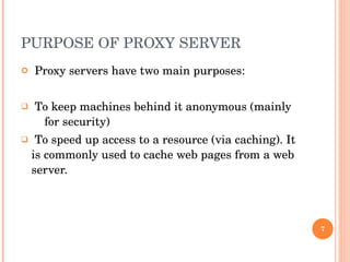 PURPOSE OF PROXY SERVER Proxy servers have two main purposes: To keep machines behind it anonymous (mainly  for security) To speed up access to a resource (via caching). It is commonly used to cache web pages from a web server. 
