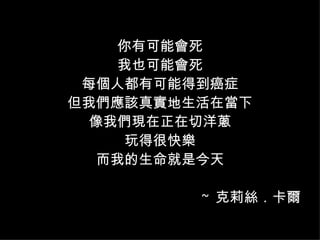 你有可能會死 我也可能會死 每個人都有可能得到癌症 但我們應該真實地生活在當下 像我們現在正在切洋蔥 玩得很快樂 而我的生命就是今天 ~  克莉絲 ． 卡爾 