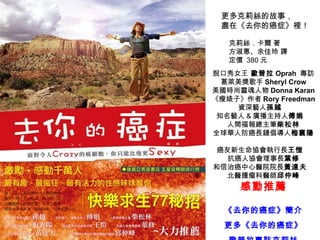 更多克莉絲的故事， 盡在《去你的癌症》裡！ 脫口秀女王  歐普拉 Oprah  專訪 葛萊美獎歌手 Sheryl Crow 美國時尚靈魂人物 Donna Karan 《瘦婊子》作者 Rory Freedman 資深藝人 孫越 　 知名藝人 & 廣播主持人 傅娟 　 人間福報總主筆 柴松林 全球華人防癌長鏈倡導人 梅襄陽 　 癌友新生命協會執行長 王愷 　 抗癌人協會理事長 葉修 和信治癌中心醫院院長 黃達夫 　 北醫腫瘤科醫師 邱仲峰 感動推薦 《 去你的癌症 》 簡介 更多 《 去你的癌症 》 歐普拉專訪克莉絲 克莉絲．卡爾 著 方淑惠、余佳玲 譯 定價  380 元 