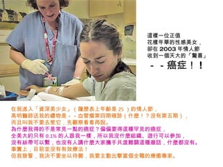 這樣一位正值 花樣年華的性感美女， 卻在 2003 年情人節 收到一個天大的「驚喜」 －－癌症！ ! 在我進入「資深美少女」（履歷表上年齡是 25 ）的情人節， 高明醫師送我的禮物是－－血管瘤第四期確診（什麼！？沒有第五期）， 而且叫我不要去惹它，先觀察看看再說。 為什麼我得的不是常見一點的癌症？偏偏要得這種罕見的癌症， 全美大約只有 0.1% 的人跟我一樣，所以我沒什麼組織、遊行可以參加， 沒有絲帶可以繫，也沒有人講什麼大家攜手共渡難關這種廢話，什麼都沒有。 事實上，目前並沒有有效療法！ 但我發誓，我決不要坐以待斃，我要主動出擊當個全職的療癒專家。 