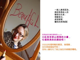一般人總是認為， 癌症病患給人的 聯想往往是： 頭髮掉光、 虛弱插管、 醫院的病袍…… 克莉絲的性感抗癌秘訣 no.70   口紅具有移山倒海的力量， 化個美美的抗癌妝吧！   大伙去吹個時髦的髮型、做個臉， 另外再做個指甲吧！ 沒有人會在化了妝之後反而感覺更糟糕。 