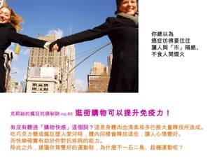 你總以為 癌症彷彿要往往 讓人與「市」隔絕、不食人間煙火 克莉絲的瘋狂抗癌秘訣 no.49   逛街購物可以提升免疫力！   有沒有聽過「購物快感」這個詞？ 這是身體內血清素和多巴胺大量釋放所造成。 吃巧克力糖或瘋狂墜入愛河時，體內同樣會釋放這些，讓人心情變好。 而快樂確實有助於你對抗疾病的能力。 除此之外，建議你買雙好的運動鞋，為什麼不一石二鳥、趁機運動呢？ 