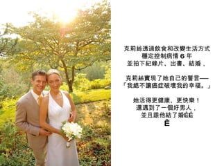克莉絲透過飲食和改變生活方式 穩定控制病情 6 年 並拍下紀錄片、出書、結婚， 克莉絲實現了她自己的誓言── 「我絕不讓癌症破壞我的幸福。」 她活得更健康、更快樂！ 還遇到了一個好男人， 並且跟他結了婚……   