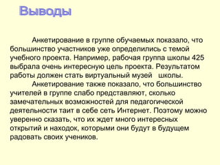 Выводы Анкетирование в группе обучаемых показало, что большинство участников уже определились с темой учебного проекта. Например, рабочая группа школы 425 выбрала очень интересную цель проекта. Результатом работы должен стать виртуальный музей  школы.  Анкетирование также показало, что большинство учителей в группе слабо представляют, сколько замечательных возможностей для педагогической деятельности таит в себе сеть Интернет. Поэтому можно уверенно сказать, что их ждет много интересных открытий и находок, которыми они будут в будущем радовать своих учеников. 