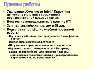 Удаленное обучение от  Intel “  Проектная деятельность в информационной образовательной среде 21 века» . Встречи по понедельникам(освоение ИТ) Занятия английским языком в  Skype. Подготовка портфолио учебной проектной работы . - Изучение учебной литературы(печатный и цифровой вариант) ; - Исследование интернет-ресурсов ; - Обсуждение в группах полученных результатов ; - Изучение правил  поведения в сети Интернет; -Создание сайта(блога) для проектной работы; - Установление проектных отношений с зарубежными партнерами с использованием ИКТ. Приемы работы 