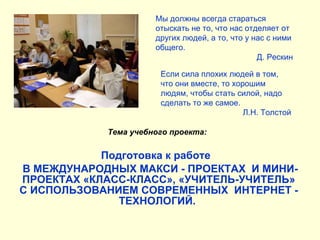 Подготовка к работе  В МЕЖДУНАРОДНЫХ МАКСИ - ПРОЕКТАХ  И МИНИ-ПРОЕКТАХ «КЛАСС-КЛАСС», «УЧИТЕЛЬ-УЧИТЕЛЬ» С ИСПОЛЬЗОВАНИЕМ СОВРЕМЕННЫХ  ИНТЕРНЕТ - ТЕХНОЛОГИЙ.   Мы должны всегда стараться отыскать не то, что нас отделяет от других людей, а то, что у нас с ними общего. Д. Рескин Если сила плохих людей в том, что они вместе, то хорошим людям, чтобы стать силой, надо сделать то же самое. Л.Н. Толстой Тема учебного проекта: 