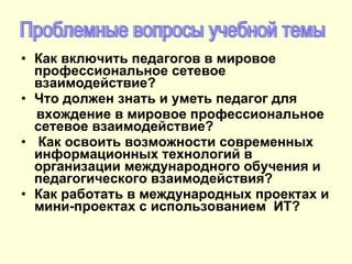 Как включить педагогов в мировое профессиональное сетевое взаимодействие? Что должен знать и уметь педагог для  вхождение в мировое профессиональное сетевое взаимодействие? Как освоить возможности современных информационных технологий в организации международного обучения и педагогического взаимодействия?  Как работать в международных проектах и мини-проектах с использованием  ИТ?  Проблемные вопросы учебной темы 