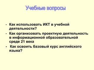 Как использовать ИКТ в учебной деятельности? Как организовать проектную деятельность в информационной образовательной среде 21 века -  Как освоить базовый курс английского языка? Учебные вопросы 