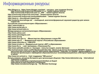 http :// blogus . ru ,  https :// www . blogger . com / start  - ресурсы  для создания блогов  http://community.livejournal.com/web2_0_ru - живой журнал блогов  http://community.livejournal.com/  ru ­_ wiki   - живой журнал блогов  http://community.livejournal.com/ vintel   - живой журнал блогов  http://community.livejournal.com/ lyubitelisoobsh   - живой журнал блогов http :// rpod . ru  – российский подкастинг  http://audacity.sourceforge.net  - свободный, многоплатформенный звуковой редактор для записи  подкастов Российские каталоги/категория «Образование»: http ://  www . kinder . ru http://www. portal . edu . ru http://www. school . holm . ru  Международные каталоги/категория «Образование»: http://www. yahoo . com http://www. yahooligans . com http://www. ipl.org http :// www . mon . gov . ru   - Министерство образования и науки РФ http :// www . edu . ru   -  Федеральный портал «Российское образование» http :// www . informika . ru  – НИИ ИТК http :// www . ict . edu . ru  - Федеральный портал «ИКТ в образовании»  http :// www . fio . ru   - сайт программы «Поколение.Ру»  http://www.zakladki.yandex.ru  Закладки - попытка создать аналог Делишес  http://school-sector.relarn.ru/efim/9pedsovet/index.htm  Школьный сектор Ассоциация РЕЛАРН  Список рассылки для учителей и других работников образования "Педсовет по средам" (pedsovet@list.ru) по вопросам организации и проведения образовательных телекоммуникационных и Интернет-проектов в школе http://www.km-school.ru  Сайт поддержки "КМ-школы" Использование   ресурсов   Интернета   для   организации   общения : http://www.telementor.org  International Telementor Program http://www.k12science.org/askanexpert.htmlAsk an Expert  Intercultural E-mail Classroom Connections http://www.monsterexchange.org  The Monster Exchange Информационные ресурсы:  