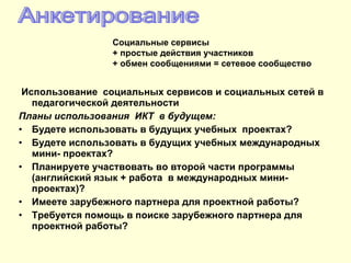Использование  социальных сервисов и социальных сетей в педагогической деятельности Планы использования  ИКТ  в будущем: Будете использовать в будущих учебных  проектах? Будете использовать в будущих учебных международных  мини- проектах? Планируете участвовать во второй части программы (английский язык + работа  в международных мини-проектах)? Имеете зарубежного партнера для проектной работы? Требуется помощь в поиске зарубежного партнера для проектной работы? Анкетирование Социальные сервисы + простые действия участников + обмен сообщениями = сетевое сообщество 