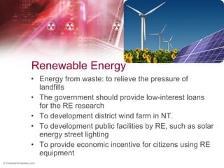 Renewable Energy Energy from waste: to relieve the pressure of landfills The government should provide low-interest loans for the RE research To development district wind farm in NT. To development public facilities by RE, such as solar energy street lighting To provide economic incentive for citizens using RE equipment 