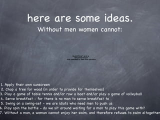 here are some ideas. Without men women cannot: Apply their own sunscreen 2. Chop a tree for wood (in order to provide for themselves) 3. Play a game of table tennis and/or row a boat and/or play a game of volleyball 4. Serve breakfast - for there is no man to serve breakfast to 5. Swing on a swing-set - we are idiots who need men to push us 6. Play spin the bottle - do we sit around waiting for a man to play this game with? 7. Without a man, a woman cannot enjoy her swim, and therefore refuses to swim altogether 