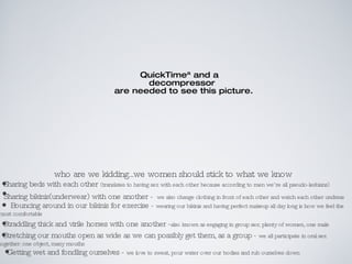 who are we kidding...we women should stick to what we know Sharing beds with each other  (translates to having sex with each other because according to men we’re all pseudo-lesbians) Sharing bikinis(underwear) with one another -   we also change clothing in front of each other and watch each other undress Bouncing around in our bikinis for exercise -  wearing our bikinis and having perfect makeup all day long is how we feel the most comfortable Straddling thick and virile horses with one another - also known as engaging in group sex; plenty of women, one male Stretching our mouths open as wide as we can possibly get them, as a group -  we all participate in oral sex together: one object, many mouths Getting wet and fondling ourselves -  we love to sweat, pour water over our bodies and rub ourselves down 