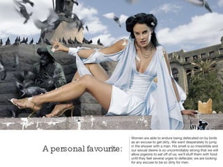 A personal favourite: Women are able to endure being defecated on by birds as an excuse to get dirty. We want desperately to jump in the shower with a man. His smell is  so  irresistible and our sexual desire is  so  uncontrollably strong that we will allow pigeons to eat off of us; we’ll stuff them with food until they feel several urges to defecate; we are looking for  any  excuse to be  so  dirty for men. 