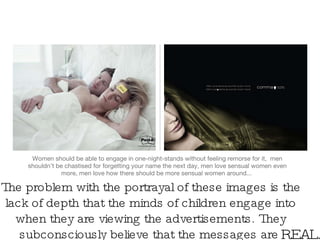 Women should be able to engage in one-night-stands without feeling remorse for it,  men shouldn’t be chastised for forgetting your name the next day, men love sensual women even more, men love how there should be more sensual women around...  The problem with the portrayal of these images is the lack of depth that the minds of children engage into when they are viewing the advertisements. They subconsciously believe that the messages are  REAL. 