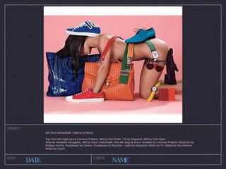 PROJECT DATE CLIENT DATE NAME DETAILS MAGAZINE: Objects of Desire Top, from left:  High-top by Common Projects. Belt by Paul Smith. Tie by Dsquared. Belt by Cole Haan.  Shoe by Salvatore Ferragamo. Belt by Gant. Underneath, from left: Bag by Gucci. Sneaker by Common Projects. Briefcase by Bottega Veneta. Sunglasses by Carrera. Sunglasses by Ray-Ban. Loafer by Dsquared. Watch by TX. Wallet by Dior Homme. Wallet by Coach. 