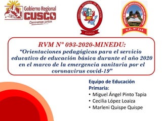 RVM Nº 093-2020-MINEDU:
“Orientaciones pedagógicas para el servicio
educativo de educación básica durante el año 2020
en el marco de la emergencia sanitaria por el
coronavirus covid-19”
Equipo de Educación
Primaria:
• Miguel Ángel Pinto Tapia
• Cecilia López Loaiza
• Marleni Quispe Quispe
 