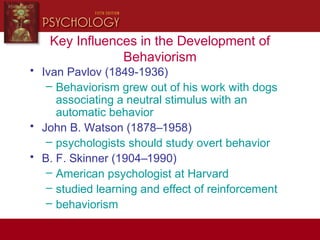 Key Influences in the Development of
Behaviorism
• Ivan Pavlov (1849-1936)
– Behaviorism grew out of his work with dogs
associating a neutral stimulus with an
automatic behavior
• John B. Watson (1878–1958)
– psychologists should study overt behavior
• B. F. Skinner (1904–1990)
– American psychologist at Harvard
– studied learning and effect of reinforcement
– behaviorism
 